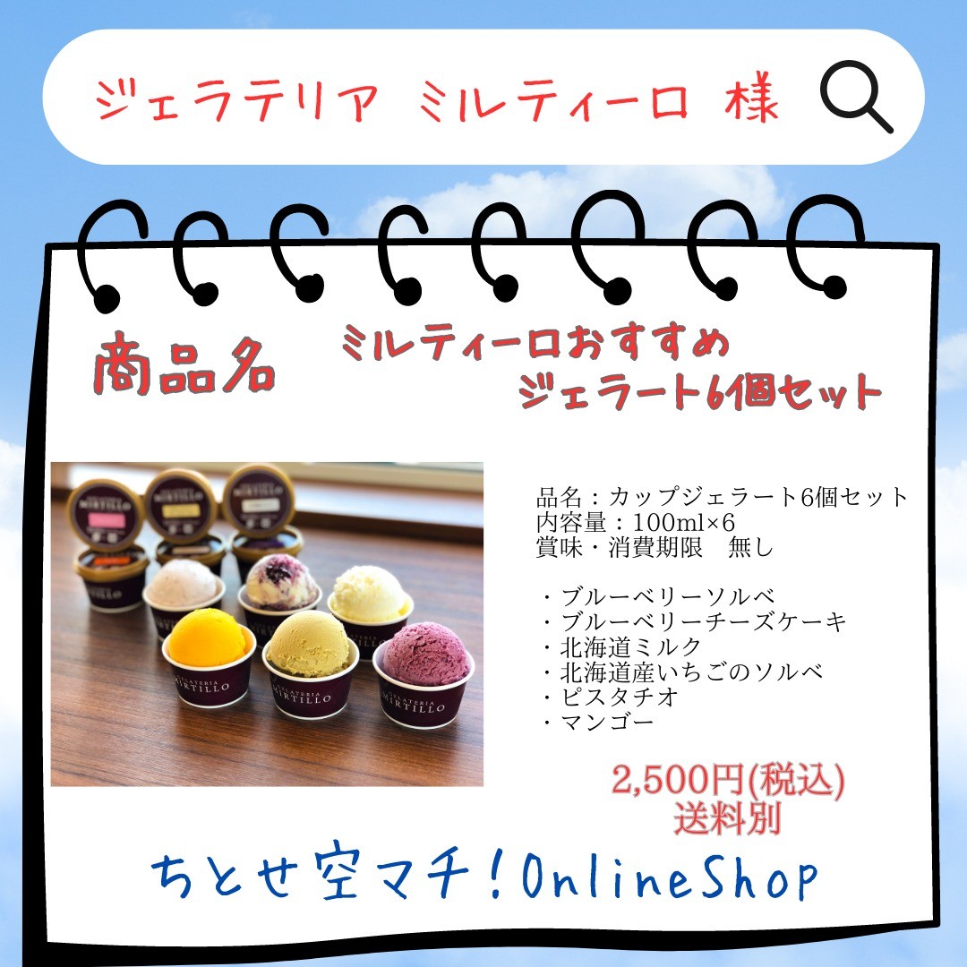 .
【①社名】　　　
ジェラテリア ミルティーロ

【②商品名】
ミルティーロおすすめジェラート6個セット

【③金額】
2500円(税込)

【④特徴】
オーガニックブルーベリー専門農家のイタリアンジェラートショップ。自社農園で栽培するオーガニックブルーベリーを使用したジェラートをはじめ、北海道の美味しい乳製品のジェラート、イタリアのピスタチオを使用したピスタチオのジェラート、旬の食材を使用したジェラートなどを季節に合わせて提供。
保存料や着色料、香料を使わずに作る食材本来の味わいを楽しめるジェラートです。

【⑤内容】
品名：カップジェラート6個セット
内容量：100ml×6
賞味・消費期限　無し

・ブルーベリーソルベ
・ブルーベリーチーズケーキ
・北海道ミルク
・北海道産いちごのソルベ
・ピスタチオ
・マンゴー

※送料には箱・保冷剤代330円（税込）を含みます。

【冷凍商品と冷蔵商品の同時購入の際の送料について】
・冷凍商品と冷蔵商品は同梱できません。
・2個口での配送となる為、2件分送料を頂戴いたします。

【公式サイト】
https://mirtillo.tank.jp/

#ジェラテリアミルティーロ 
#新千歳空港 
#千歳市
#千歳市グルメ 
#ちとせ空マチ！オンラインショップ
#一般社団法人千歳観光連盟